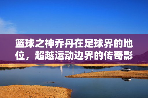 篮球之神乔丹在足球界的地位，超越运动边界的传奇影响力，篮球之神乔丹在足球界的地位，超越运动边界的传奇影响力