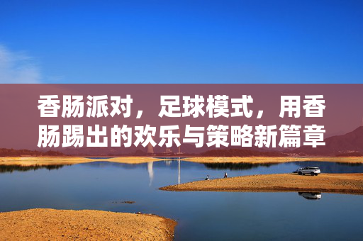 香肠派对，足球模式，用香肠踢出的欢乐与策略新篇章，香肠派对足球模式，用香肠踢出的欢乐与策略新篇章