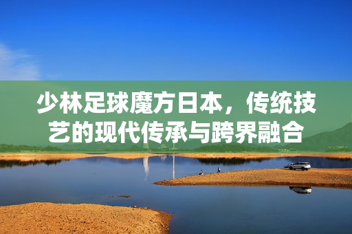 少林足球魔方日本，传统技艺的现代传承与跨界融合