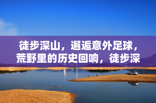 徒步深山，邂逅意外足球，荒野里的历史回响，徒步深山邂逅意外足球，荒野里的历史回响