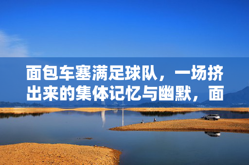 面包车塞满足球队，一场挤出来的集体记忆与幽默，面包车塞满球队，一场挤出来的集体记忆与幽默