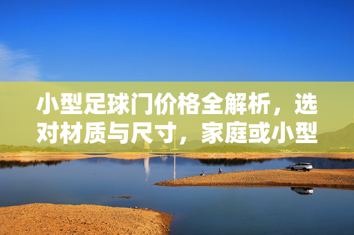 小型足球门价格全解析，选对材质与尺寸，家庭或小型场地运动设施的经济之选，小型足球门价格全解析，选对材质与尺寸，家庭或小型场地运动设施的经济之选