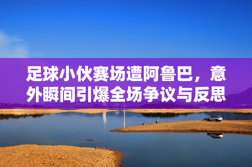 足球小伙赛场遭阿鲁巴，意外瞬间引爆全场争议与反思，足球小伙赛场遭阿鲁巴，意外瞬间引爆全场争议与反思