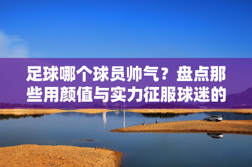 足球哪个球员帅气？盘点那些用颜值与实力征服球迷的足球明星
