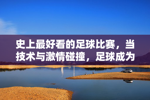 史上最好看的足球比赛，当技术与激情碰撞，足球成为视觉与灵魂的盛宴，史上最好看的足球比赛，技术与激情碰撞的视觉与灵魂盛宴