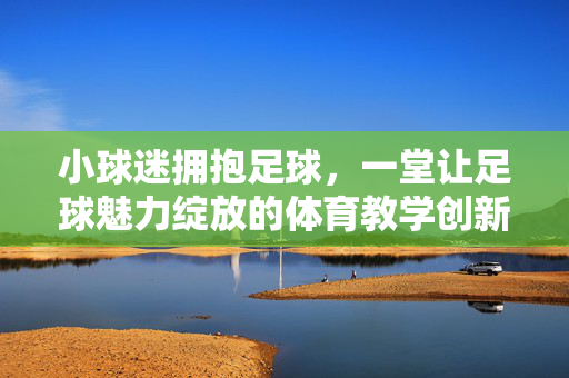 小球迷拥抱足球，一堂让足球魅力绽放的体育教学创新实践，小球迷拥抱足球，一堂体育教学创新实践，让足球魅力绽放