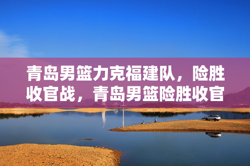 青岛男篮力克福建队，险胜收官战，青岛男篮险胜收官战，力克福建队