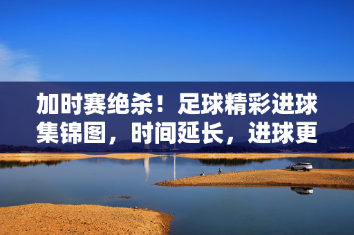 加时赛绝杀！足球精彩进球集锦图，时间延长，进球更燃！加时赛绝杀！足球精彩进球集锦，时间延长，进球更燃！