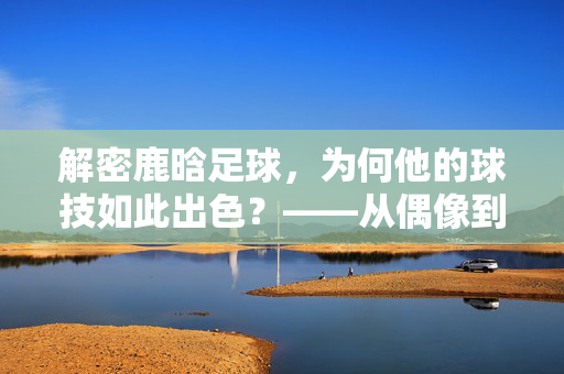 解密鹿晗足球，为何他的球技如此出色？——从偶像到球场的实力蜕变