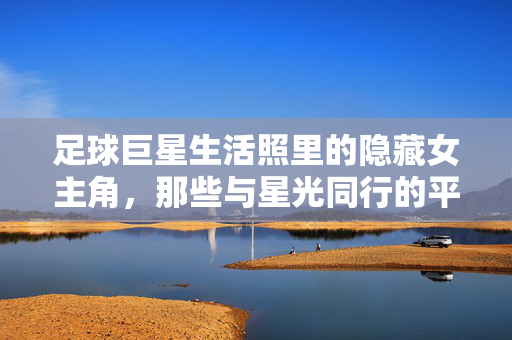 足球巨星生活照里的隐藏女主角，那些与星光同行的平凡与闪光