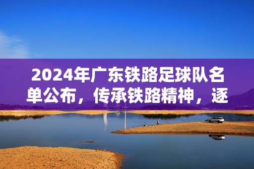 2024年广东铁路足球队名单公布，传承铁路精神，逐梦足球舞台