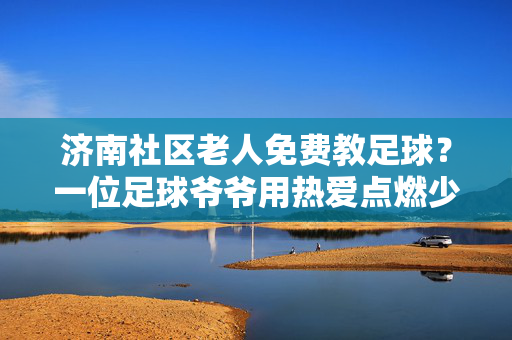 济南社区老人免费教足球？一位足球爷爷用热爱点燃少年足球梦
