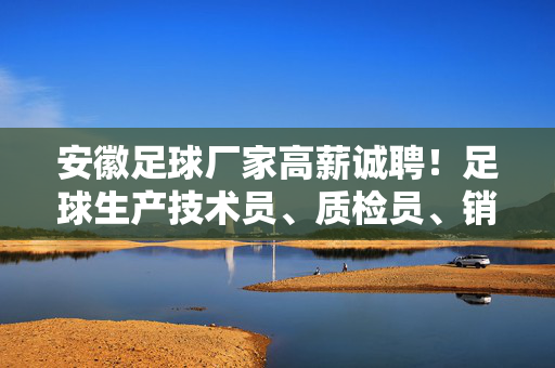 安徽足球厂家高薪诚聘！足球生产技术员、质检员、销售代表等岗位，足球产业等你来发光发热！