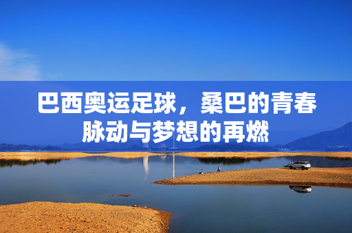 巴西奥运足球，桑巴的青春脉动与梦想的再燃