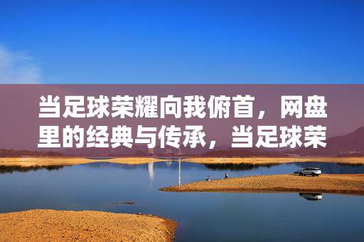 当足球荣耀向我俯首，网盘里的经典与传承，当足球荣耀向我俯首，网盘里的经典与传承