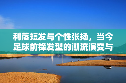 利落短发与个性张扬，当今足球前锋发型的潮流演变与象征意义