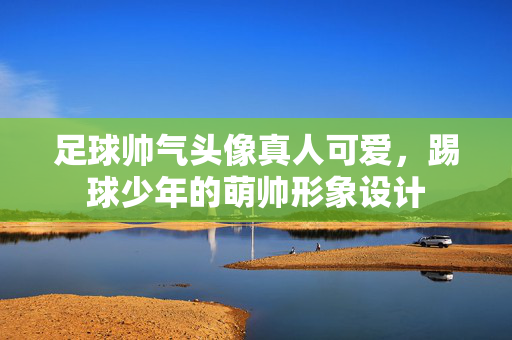 足球帅气头像真人可爱，踢球少年的萌帅形象设计