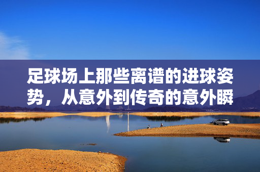 足球场上那些离谱的进球姿势，从意外到传奇的意外瞬间，足球场上那些离谱的进球姿势，从意外到传奇的意外瞬间
