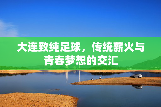 大连致纯足球，传统薪火与青春梦想的交汇