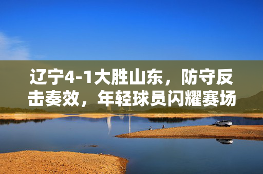 辽宁4-1大胜山东，防守反击奏效，年轻球员闪耀赛场，比赛精彩瞬间与战术解析