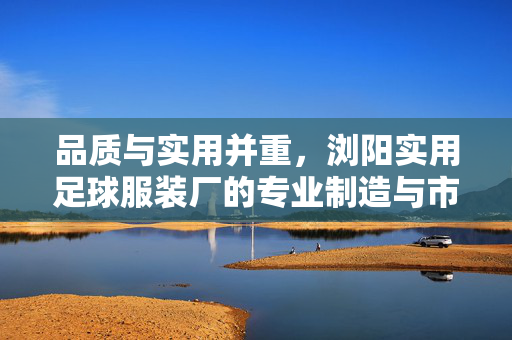 品质与实用并重，浏阳实用足球服装厂的专业制造与市场影响力