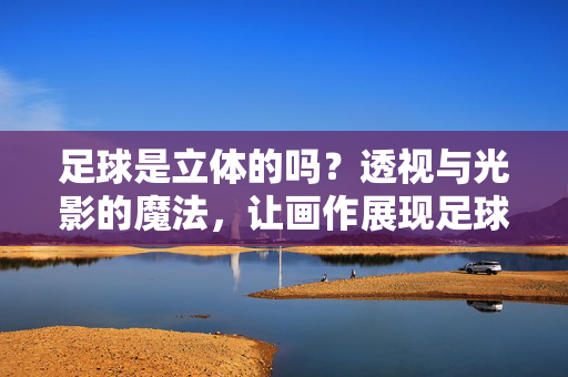足球是立体的吗？透视与光影的魔法，让画作展现足球的立体魅力