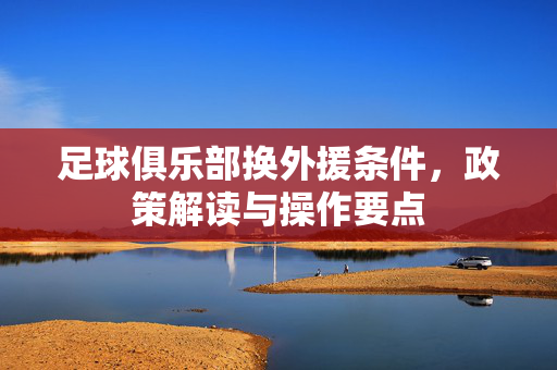 足球俱乐部换外援条件，政策解读与操作要点