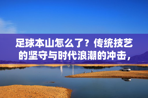 足球本山怎么了？传统技艺的坚守与时代浪潮的冲击，足球本山怎么了？传统技艺的坚守与时代浪潮的冲击