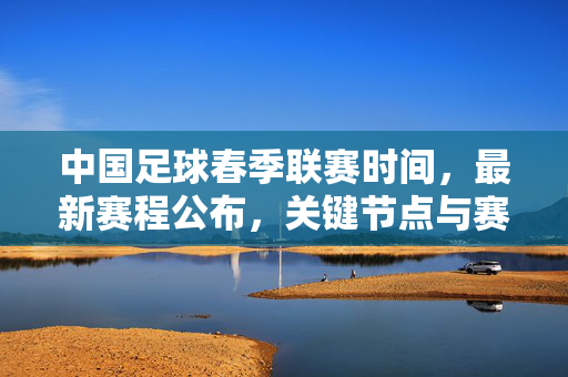 中国足球春季联赛时间，最新赛程公布，关键节点与赛事安排详解