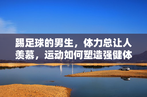 踢足球的男生，体力总让人羡慕，运动如何塑造强健体魄？
