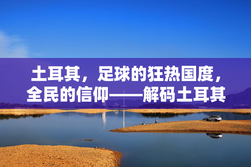 土耳其，足球的狂热国度，全民的信仰——解码土耳其对足球的痴迷