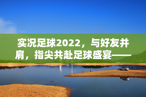 实况足球2022，与好友并肩，指尖共赴足球盛宴——足球世界的真实共鸣与热血对决