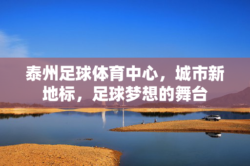 泰州足球体育中心，城市新地标，足球梦想的舞台