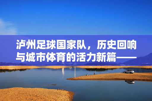 泸州足球国家队，历史回响与城市体育的活力新篇——记一座城市的足球梦想与体育担当