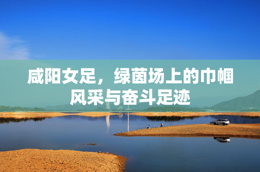咸阳女足，绿茵场上的巾帼风采与奋斗足迹