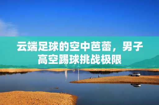 云端足球的空中芭蕾，男子高空踢球挑战极限