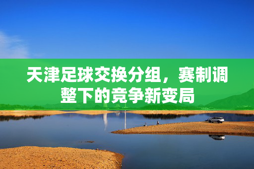 天津足球交换分组，赛制调整下的竞争新变局