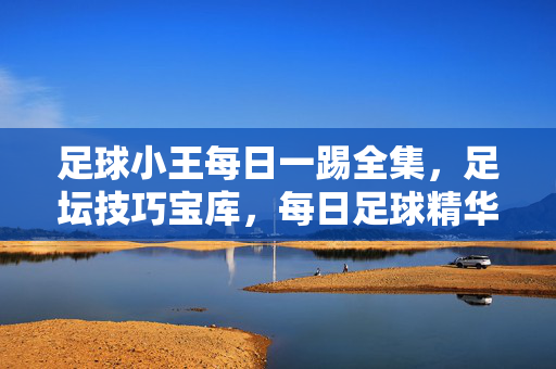 足球小王每日一踢全集，足坛技巧宝库，每日足球精华的集中展示，足球小王每日一踢全集，足坛技巧宝库，每日足球精华的集中展示