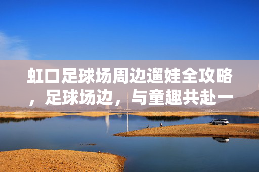 虹口足球场周边遛娃全攻略，足球场边，与童趣共赴一场城市探险