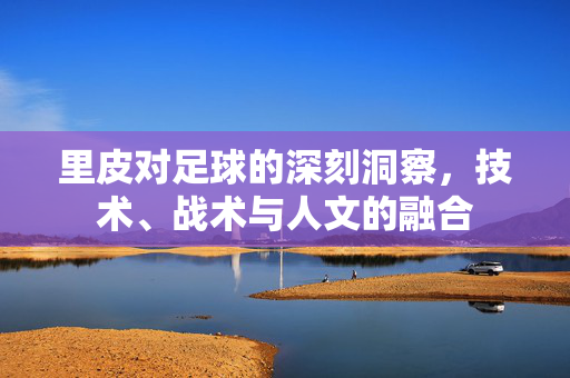 里皮对足球的深刻洞察，技术、战术与人文的融合