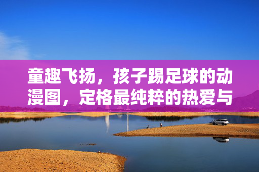 童趣飞扬，孩子踢足球的动漫图，定格最纯粹的热爱与活力