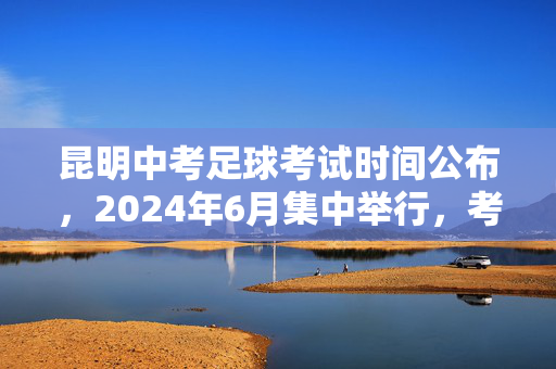 昆明中考足球考试时间公布，2024年6月集中举行，考生需提前准备
