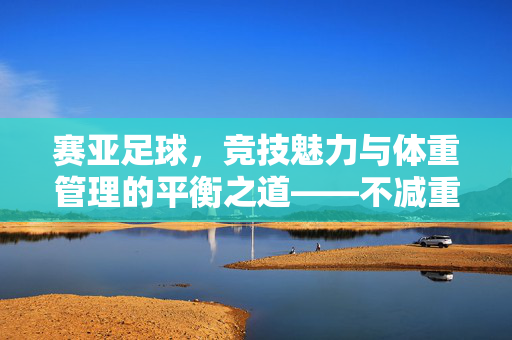 赛亚足球，竞技魅力与体重管理的平衡之道——不减重，是对足球精神的更深理解