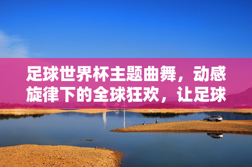 足球世界杯主题曲舞，动感旋律下的全球狂欢，让足球激情通过舞蹈绽放
