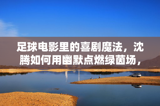 足球电影里的喜剧魔法，沈腾如何用幽默点燃绿茵场，足球电影里的喜剧魔法，沈腾如何用幽默点燃绿茵场
