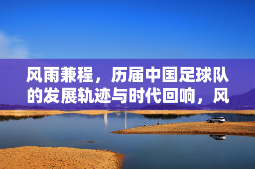 风雨兼程，历届中国足球队的发展轨迹与时代回响，风雨兼程，历届中国足球队的发展轨迹与时代回响