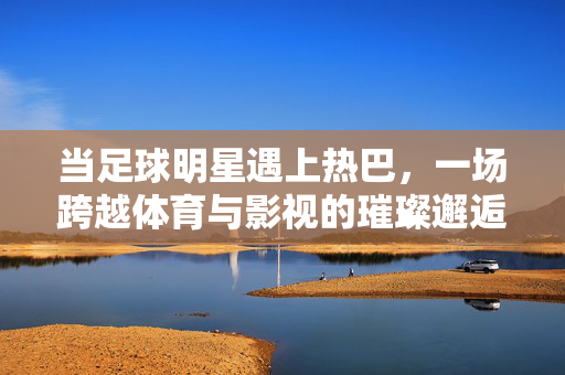 当足球明星遇上热巴，一场跨越体育与影视的璀璨邂逅