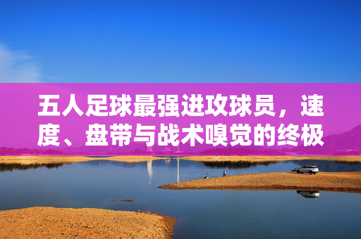 五人足球最强进攻球员，速度、盘带与战术嗅觉的终极体现者