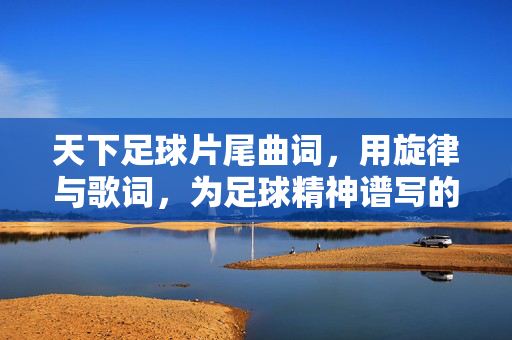 天下足球片尾曲词，用旋律与歌词，为足球精神谱写的时代赞歌，天下足球片尾曲，用旋律与歌词为足球精神谱写时代赞歌