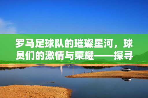 罗马足球队的璀璨星河，球员们的激情与荣耀——探寻红狼军团中的传奇与新生